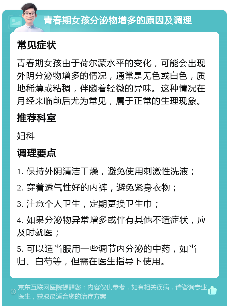 青春期女孩分泌物增多的原因及调理 常见症状 青春期女孩由于荷尔蒙水平的变化，可能会出现外阴分泌物增多的情况，通常是无色或白色，质地稀薄或粘稠，伴随着轻微的异味。这种情况在月经来临前后尤为常见，属于正常的生理现象。 推荐科室 妇科 调理要点 1. 保持外阴清洁干燥，避免使用刺激性洗液； 2. 穿着透气性好的内裤，避免紧身衣物； 3. 注意个人卫生，定期更换卫生巾； 4. 如果分泌物异常增多或伴有其他不适症状，应及时就医； 5. 可以适当服用一些调节内分泌的中药，如当归、白芍等，但需在医生指导下使用。