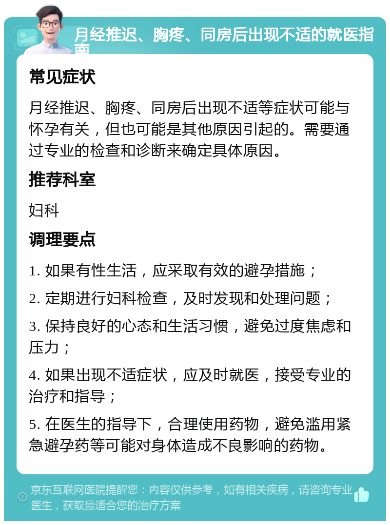 月经推迟、胸疼、同房后出现不适的就医指南 常见症状 月经推迟、胸疼、同房后出现不适等症状可能与怀孕有关，但也可能是其他原因引起的。需要通过专业的检查和诊断来确定具体原因。 推荐科室 妇科 调理要点 1. 如果有性生活，应采取有效的避孕措施； 2. 定期进行妇科检查，及时发现和处理问题； 3. 保持良好的心态和生活习惯，避免过度焦虑和压力； 4. 如果出现不适症状，应及时就医，接受专业的治疗和指导； 5. 在医生的指导下，合理使用药物，避免滥用紧急避孕药等可能对身体造成不良影响的药物。