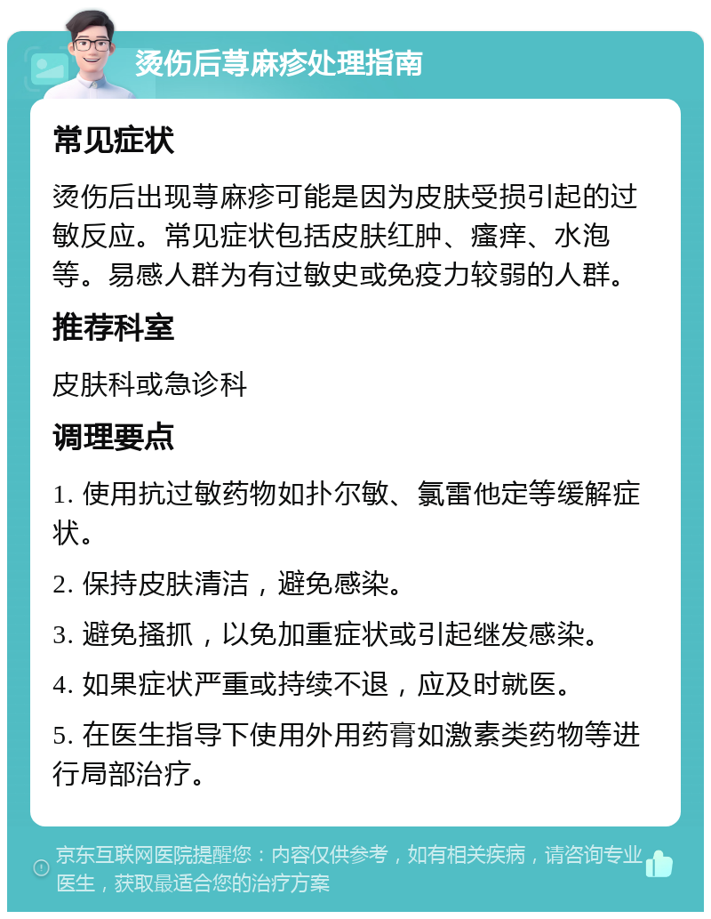 烫伤后荨麻疹处理指南 常见症状 烫伤后出现荨麻疹可能是因为皮肤受损引起的过敏反应。常见症状包括皮肤红肿、瘙痒、水泡等。易感人群为有过敏史或免疫力较弱的人群。 推荐科室 皮肤科或急诊科 调理要点 1. 使用抗过敏药物如扑尔敏、氯雷他定等缓解症状。 2. 保持皮肤清洁，避免感染。 3. 避免搔抓，以免加重症状或引起继发感染。 4. 如果症状严重或持续不退，应及时就医。 5. 在医生指导下使用外用药膏如激素类药物等进行局部治疗。