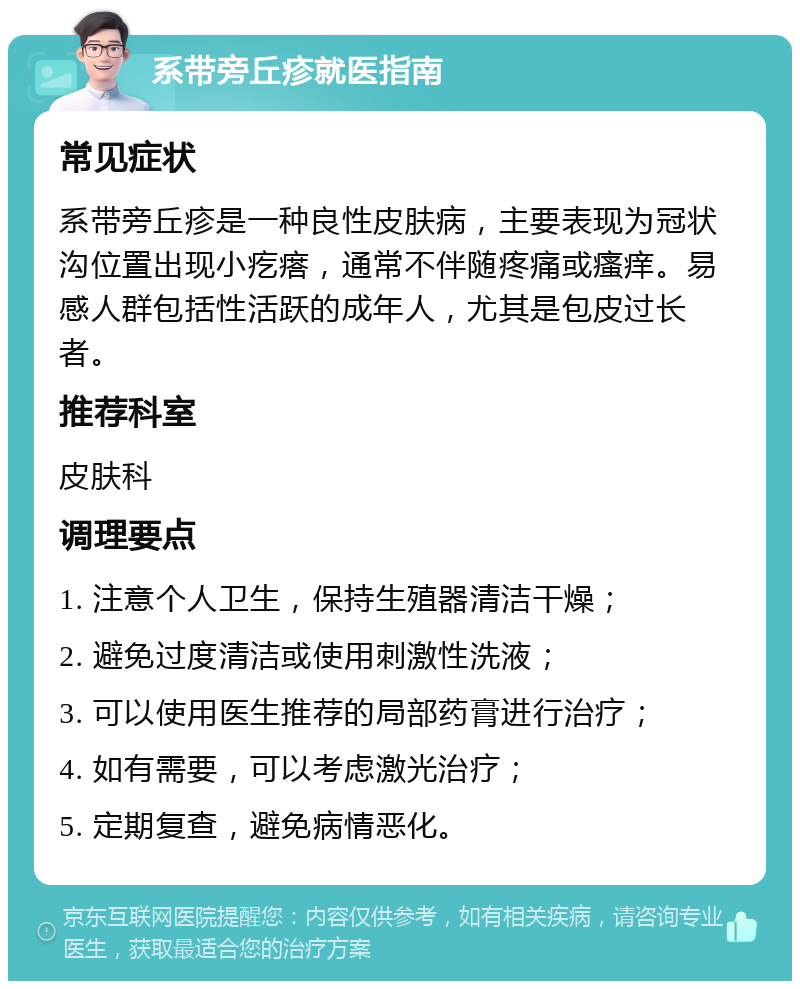 系带旁丘疹就医指南 常见症状 系带旁丘疹是一种良性皮肤病，主要表现为冠状沟位置出现小疙瘩，通常不伴随疼痛或瘙痒。易感人群包括性活跃的成年人，尤其是包皮过长者。 推荐科室 皮肤科 调理要点 1. 注意个人卫生，保持生殖器清洁干燥； 2. 避免过度清洁或使用刺激性洗液； 3. 可以使用医生推荐的局部药膏进行治疗； 4. 如有需要，可以考虑激光治疗； 5. 定期复查，避免病情恶化。