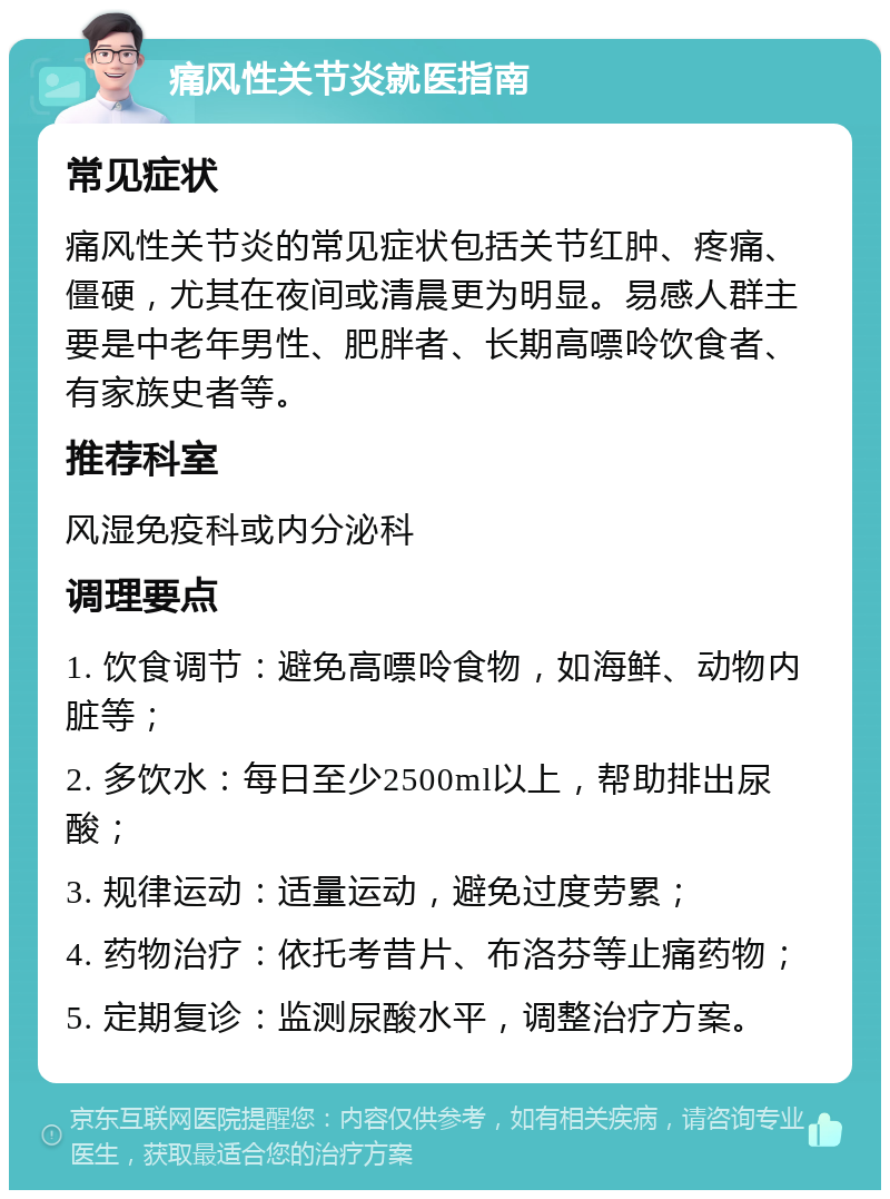 痛风性关节炎就医指南 常见症状 痛风性关节炎的常见症状包括关节红肿、疼痛、僵硬，尤其在夜间或清晨更为明显。易感人群主要是中老年男性、肥胖者、长期高嘌呤饮食者、有家族史者等。 推荐科室 风湿免疫科或内分泌科 调理要点 1. 饮食调节：避免高嘌呤食物，如海鲜、动物内脏等； 2. 多饮水：每日至少2500ml以上，帮助排出尿酸； 3. 规律运动：适量运动，避免过度劳累； 4. 药物治疗：依托考昔片、布洛芬等止痛药物； 5. 定期复诊：监测尿酸水平，调整治疗方案。