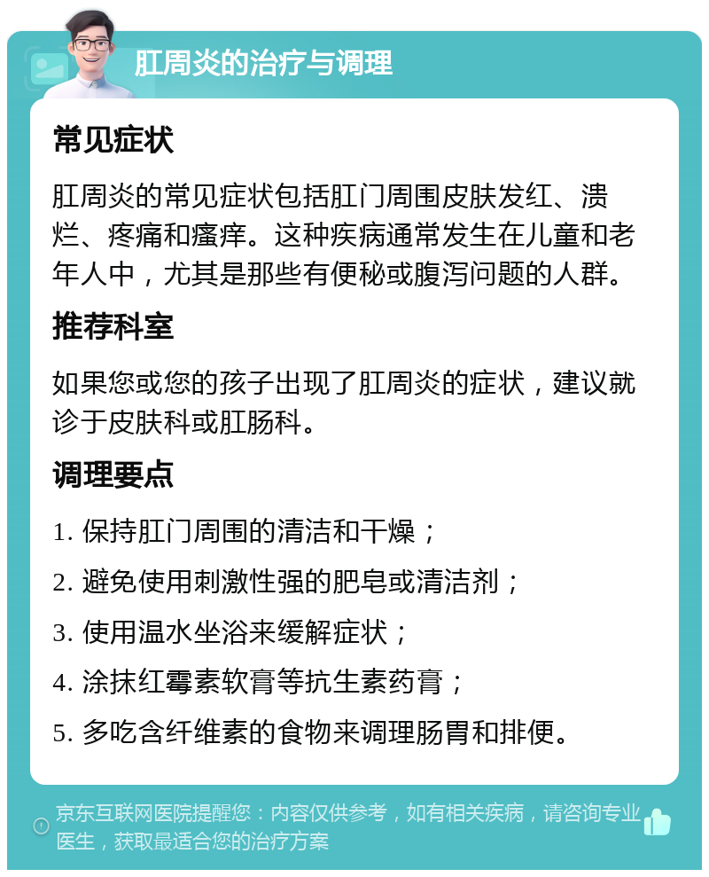 肛周炎的治疗与调理 常见症状 肛周炎的常见症状包括肛门周围皮肤发红、溃烂、疼痛和瘙痒。这种疾病通常发生在儿童和老年人中，尤其是那些有便秘或腹泻问题的人群。 推荐科室 如果您或您的孩子出现了肛周炎的症状，建议就诊于皮肤科或肛肠科。 调理要点 1. 保持肛门周围的清洁和干燥； 2. 避免使用刺激性强的肥皂或清洁剂； 3. 使用温水坐浴来缓解症状； 4. 涂抹红霉素软膏等抗生素药膏； 5. 多吃含纤维素的食物来调理肠胃和排便。