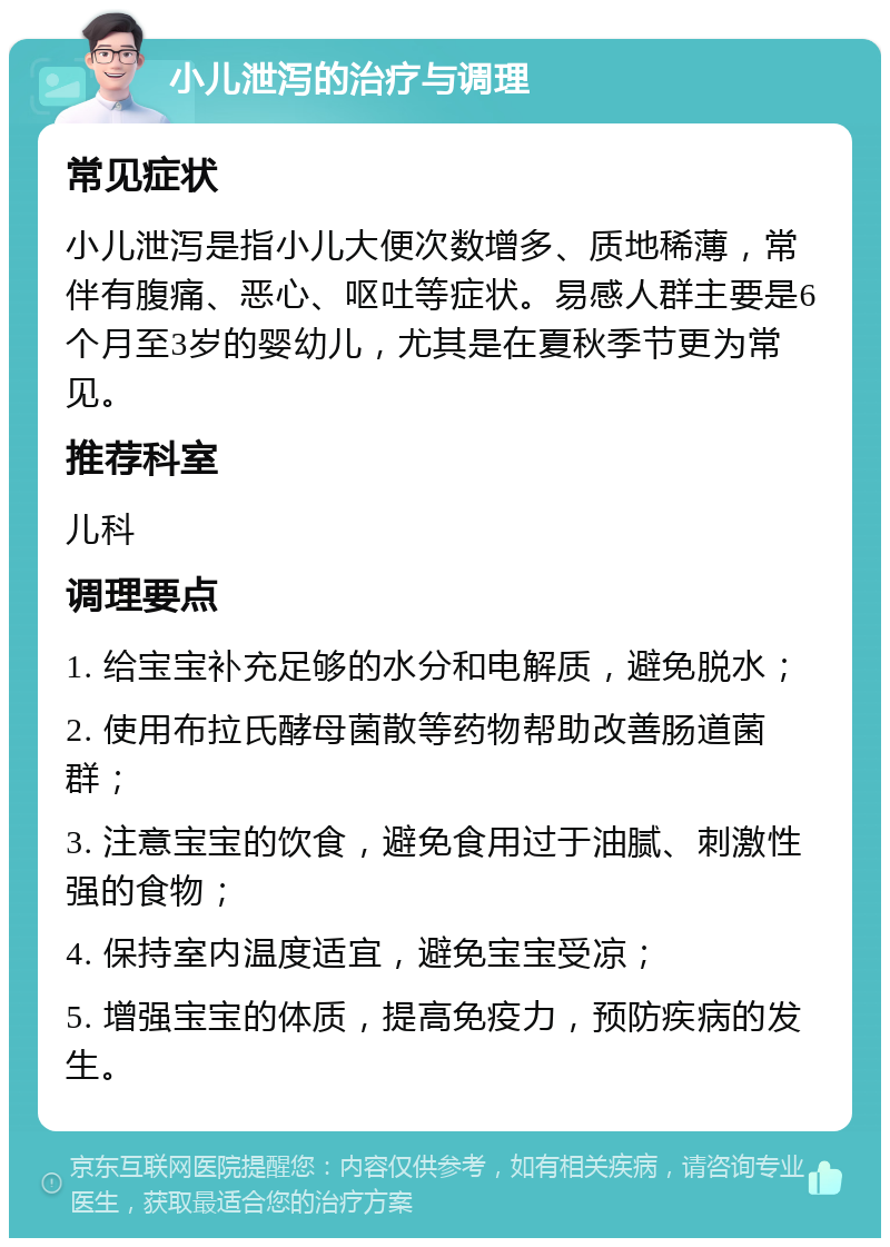 小儿泄泻的治疗与调理 常见症状 小儿泄泻是指小儿大便次数增多、质地稀薄，常伴有腹痛、恶心、呕吐等症状。易感人群主要是6个月至3岁的婴幼儿，尤其是在夏秋季节更为常见。 推荐科室 儿科 调理要点 1. 给宝宝补充足够的水分和电解质，避免脱水； 2. 使用布拉氏酵母菌散等药物帮助改善肠道菌群； 3. 注意宝宝的饮食，避免食用过于油腻、刺激性强的食物； 4. 保持室内温度适宜，避免宝宝受凉； 5. 增强宝宝的体质，提高免疫力，预防疾病的发生。