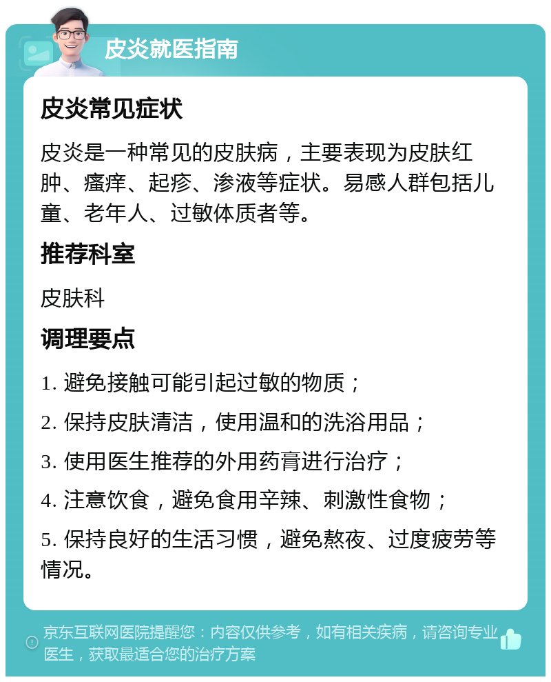 皮炎就医指南 皮炎常见症状 皮炎是一种常见的皮肤病，主要表现为皮肤红肿、瘙痒、起疹、渗液等症状。易感人群包括儿童、老年人、过敏体质者等。 推荐科室 皮肤科 调理要点 1. 避免接触可能引起过敏的物质； 2. 保持皮肤清洁，使用温和的洗浴用品； 3. 使用医生推荐的外用药膏进行治疗； 4. 注意饮食，避免食用辛辣、刺激性食物； 5. 保持良好的生活习惯，避免熬夜、过度疲劳等情况。