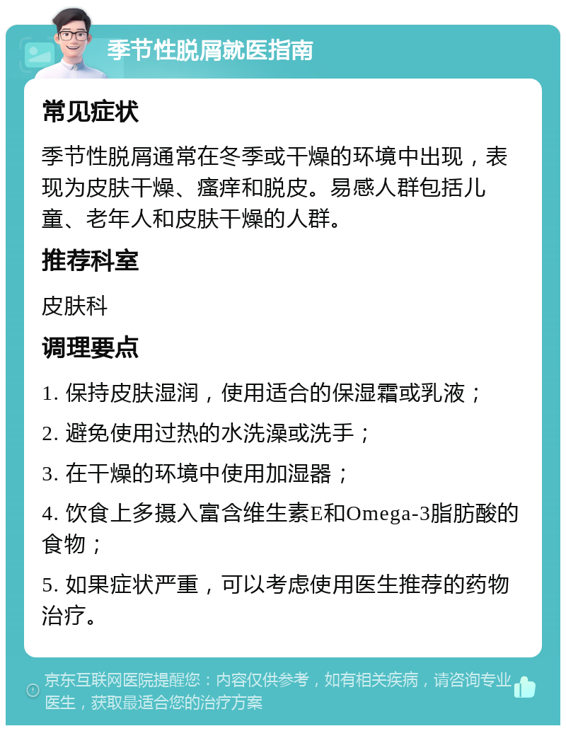 季节性脱屑就医指南 常见症状 季节性脱屑通常在冬季或干燥的环境中出现，表现为皮肤干燥、瘙痒和脱皮。易感人群包括儿童、老年人和皮肤干燥的人群。 推荐科室 皮肤科 调理要点 1. 保持皮肤湿润，使用适合的保湿霜或乳液； 2. 避免使用过热的水洗澡或洗手； 3. 在干燥的环境中使用加湿器； 4. 饮食上多摄入富含维生素E和Omega-3脂肪酸的食物； 5. 如果症状严重，可以考虑使用医生推荐的药物治疗。