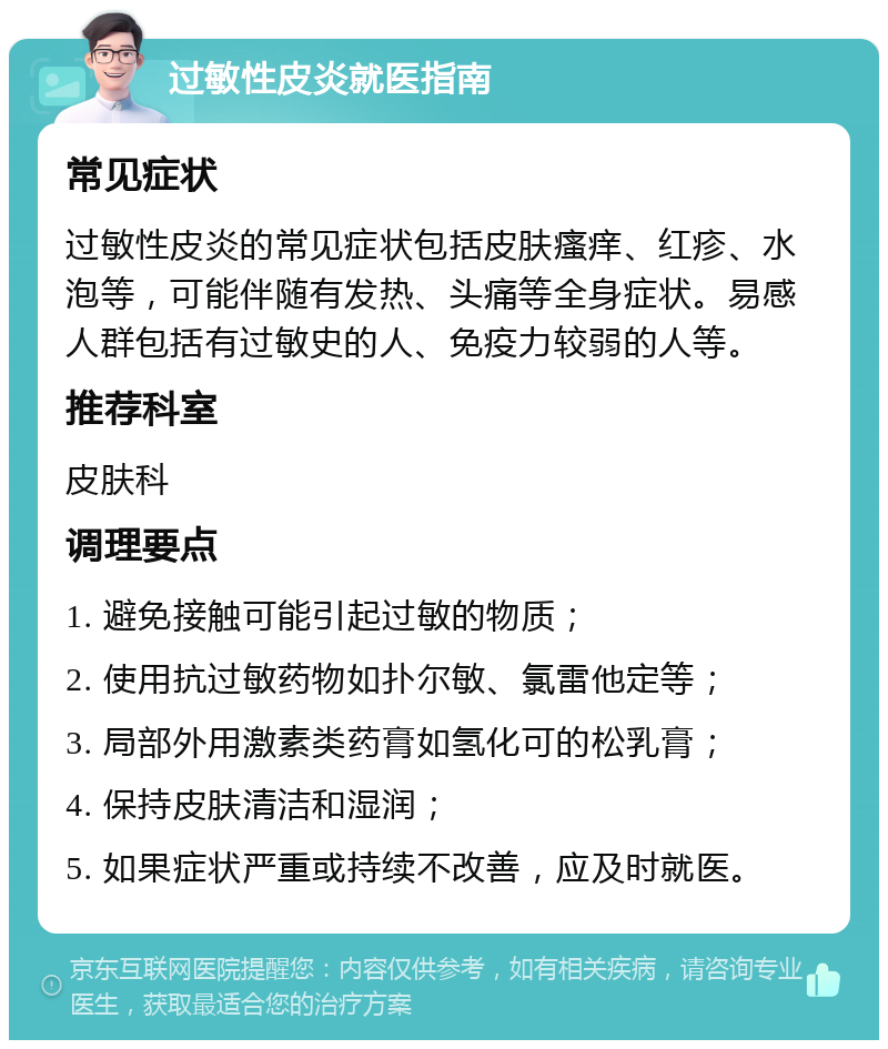 过敏性皮炎就医指南 常见症状 过敏性皮炎的常见症状包括皮肤瘙痒、红疹、水泡等，可能伴随有发热、头痛等全身症状。易感人群包括有过敏史的人、免疫力较弱的人等。 推荐科室 皮肤科 调理要点 1. 避免接触可能引起过敏的物质； 2. 使用抗过敏药物如扑尔敏、氯雷他定等； 3. 局部外用激素类药膏如氢化可的松乳膏； 4. 保持皮肤清洁和湿润； 5. 如果症状严重或持续不改善，应及时就医。