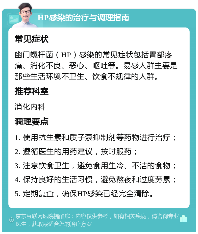 HP感染的治疗与调理指南 常见症状 幽门螺杆菌（HP）感染的常见症状包括胃部疼痛、消化不良、恶心、呕吐等。易感人群主要是那些生活环境不卫生、饮食不规律的人群。 推荐科室 消化内科 调理要点 1. 使用抗生素和质子泵抑制剂等药物进行治疗； 2. 遵循医生的用药建议，按时服药； 3. 注意饮食卫生，避免食用生冷、不洁的食物； 4. 保持良好的生活习惯，避免熬夜和过度劳累； 5. 定期复查，确保HP感染已经完全清除。