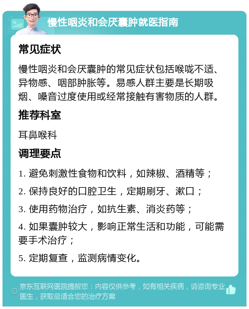 慢性咽炎和会厌囊肿就医指南 常见症状 慢性咽炎和会厌囊肿的常见症状包括喉咙不适、异物感、咽部肿胀等。易感人群主要是长期吸烟、嗓音过度使用或经常接触有害物质的人群。 推荐科室 耳鼻喉科 调理要点 1. 避免刺激性食物和饮料，如辣椒、酒精等； 2. 保持良好的口腔卫生，定期刷牙、漱口； 3. 使用药物治疗，如抗生素、消炎药等； 4. 如果囊肿较大，影响正常生活和功能，可能需要手术治疗； 5. 定期复查，监测病情变化。