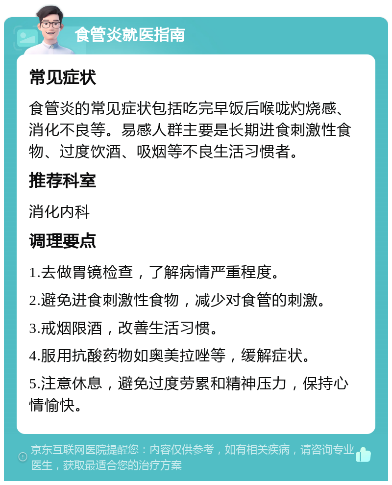 食管炎就医指南 常见症状 食管炎的常见症状包括吃完早饭后喉咙灼烧感、消化不良等。易感人群主要是长期进食刺激性食物、过度饮酒、吸烟等不良生活习惯者。 推荐科室 消化内科 调理要点 1.去做胃镜检查，了解病情严重程度。 2.避免进食刺激性食物，减少对食管的刺激。 3.戒烟限酒，改善生活习惯。 4.服用抗酸药物如奥美拉唑等，缓解症状。 5.注意休息，避免过度劳累和精神压力，保持心情愉快。