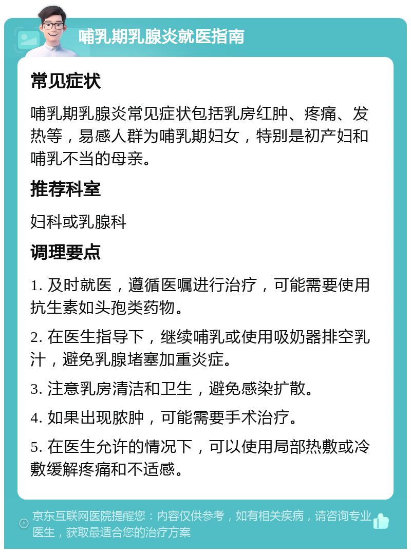 哺乳期乳腺炎就医指南 常见症状 哺乳期乳腺炎常见症状包括乳房红肿、疼痛、发热等，易感人群为哺乳期妇女，特别是初产妇和哺乳不当的母亲。 推荐科室 妇科或乳腺科 调理要点 1. 及时就医，遵循医嘱进行治疗，可能需要使用抗生素如头孢类药物。 2. 在医生指导下，继续哺乳或使用吸奶器排空乳汁，避免乳腺堵塞加重炎症。 3. 注意乳房清洁和卫生，避免感染扩散。 4. 如果出现脓肿，可能需要手术治疗。 5. 在医生允许的情况下，可以使用局部热敷或冷敷缓解疼痛和不适感。