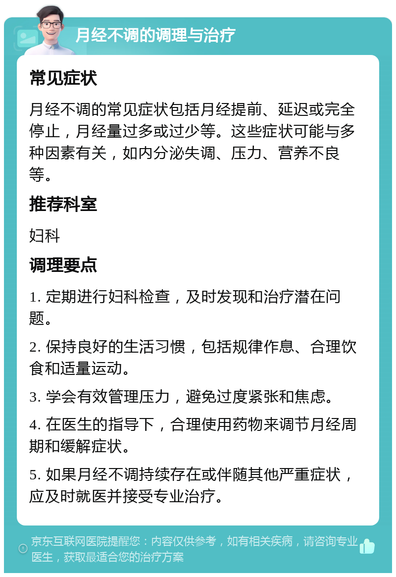 月经不调的调理与治疗 常见症状 月经不调的常见症状包括月经提前、延迟或完全停止，月经量过多或过少等。这些症状可能与多种因素有关，如内分泌失调、压力、营养不良等。 推荐科室 妇科 调理要点 1. 定期进行妇科检查，及时发现和治疗潜在问题。 2. 保持良好的生活习惯，包括规律作息、合理饮食和适量运动。 3. 学会有效管理压力，避免过度紧张和焦虑。 4. 在医生的指导下，合理使用药物来调节月经周期和缓解症状。 5. 如果月经不调持续存在或伴随其他严重症状，应及时就医并接受专业治疗。