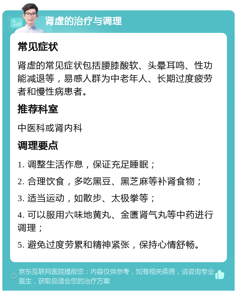 肾虚的治疗与调理 常见症状 肾虚的常见症状包括腰膝酸软、头晕耳鸣、性功能减退等，易感人群为中老年人、长期过度疲劳者和慢性病患者。 推荐科室 中医科或肾内科 调理要点 1. 调整生活作息，保证充足睡眠； 2. 合理饮食，多吃黑豆、黑芝麻等补肾食物； 3. 适当运动，如散步、太极拳等； 4. 可以服用六味地黄丸、金匮肾气丸等中药进行调理； 5. 避免过度劳累和精神紧张，保持心情舒畅。