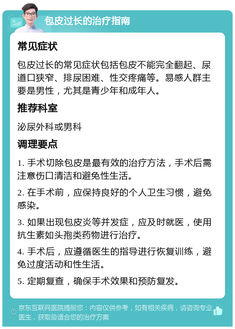 包皮过长的治疗指南 常见症状 包皮过长的常见症状包括包皮不能完全翻起、尿道口狭窄、排尿困难、性交疼痛等。易感人群主要是男性，尤其是青少年和成年人。 推荐科室 泌尿外科或男科 调理要点 1. 手术切除包皮是最有效的治疗方法，手术后需注意伤口清洁和避免性生活。 2. 在手术前，应保持良好的个人卫生习惯，避免感染。 3. 如果出现包皮炎等并发症，应及时就医，使用抗生素如头孢类药物进行治疗。 4. 手术后，应遵循医生的指导进行恢复训练，避免过度活动和性生活。 5. 定期复查，确保手术效果和预防复发。