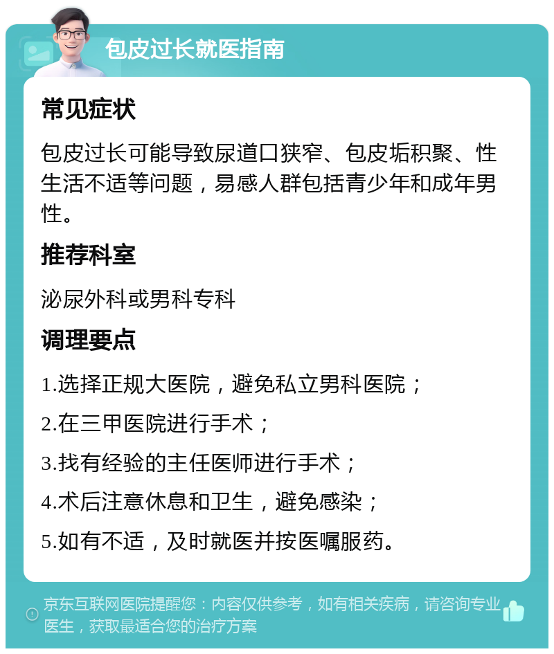 包皮过长就医指南 常见症状 包皮过长可能导致尿道口狭窄、包皮垢积聚、性生活不适等问题，易感人群包括青少年和成年男性。 推荐科室 泌尿外科或男科专科 调理要点 1.选择正规大医院，避免私立男科医院； 2.在三甲医院进行手术； 3.找有经验的主任医师进行手术； 4.术后注意休息和卫生，避免感染； 5.如有不适，及时就医并按医嘱服药。