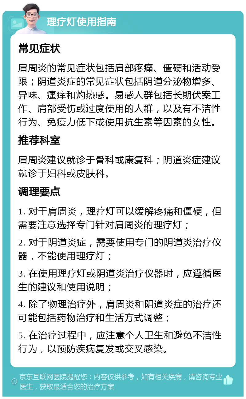 理疗灯使用指南 常见症状 肩周炎的常见症状包括肩部疼痛、僵硬和活动受限；阴道炎症的常见症状包括阴道分泌物增多、异味、瘙痒和灼热感。易感人群包括长期伏案工作、肩部受伤或过度使用的人群，以及有不洁性行为、免疫力低下或使用抗生素等因素的女性。 推荐科室 肩周炎建议就诊于骨科或康复科；阴道炎症建议就诊于妇科或皮肤科。 调理要点 1. 对于肩周炎，理疗灯可以缓解疼痛和僵硬，但需要注意选择专门针对肩周炎的理疗灯； 2. 对于阴道炎症，需要使用专门的阴道炎治疗仪器，不能使用理疗灯； 3. 在使用理疗灯或阴道炎治疗仪器时，应遵循医生的建议和使用说明； 4. 除了物理治疗外，肩周炎和阴道炎症的治疗还可能包括药物治疗和生活方式调整； 5. 在治疗过程中，应注意个人卫生和避免不洁性行为，以预防疾病复发或交叉感染。