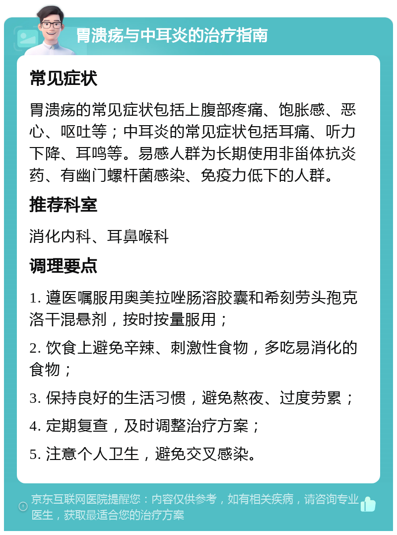 胃溃疡与中耳炎的治疗指南 常见症状 胃溃疡的常见症状包括上腹部疼痛、饱胀感、恶心、呕吐等；中耳炎的常见症状包括耳痛、听力下降、耳鸣等。易感人群为长期使用非甾体抗炎药、有幽门螺杆菌感染、免疫力低下的人群。 推荐科室 消化内科、耳鼻喉科 调理要点 1. 遵医嘱服用奥美拉唑肠溶胶囊和希刻劳头孢克洛干混悬剂，按时按量服用； 2. 饮食上避免辛辣、刺激性食物，多吃易消化的食物； 3. 保持良好的生活习惯，避免熬夜、过度劳累； 4. 定期复查，及时调整治疗方案； 5. 注意个人卫生，避免交叉感染。