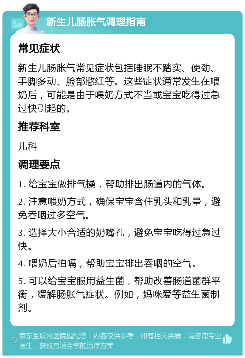 新生儿肠胀气调理指南 常见症状 新生儿肠胀气常见症状包括睡眠不踏实、使劲、手脚多动、脸部憋红等。这些症状通常发生在喂奶后，可能是由于喂奶方式不当或宝宝吃得过急过快引起的。 推荐科室 儿科 调理要点 1. 给宝宝做排气操，帮助排出肠道内的气体。 2. 注意喂奶方式，确保宝宝含住乳头和乳晕，避免吞咽过多空气。 3. 选择大小合适的奶嘴孔，避免宝宝吃得过急过快。 4. 喂奶后拍嗝，帮助宝宝排出吞咽的空气。 5. 可以给宝宝服用益生菌，帮助改善肠道菌群平衡，缓解肠胀气症状。例如，妈咪爱等益生菌制剂。