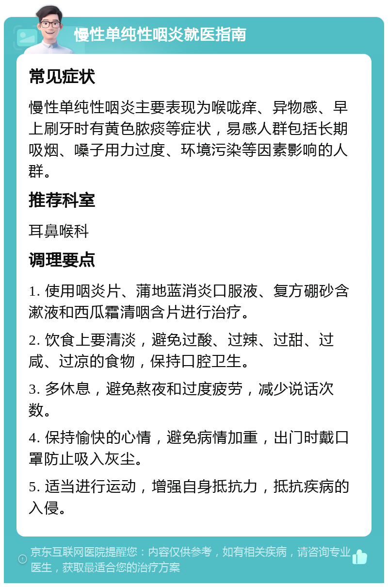 慢性单纯性咽炎就医指南 常见症状 慢性单纯性咽炎主要表现为喉咙痒、异物感、早上刷牙时有黄色脓痰等症状，易感人群包括长期吸烟、嗓子用力过度、环境污染等因素影响的人群。 推荐科室 耳鼻喉科 调理要点 1. 使用咽炎片、蒲地蓝消炎口服液、复方硼砂含漱液和西瓜霜清咽含片进行治疗。 2. 饮食上要清淡，避免过酸、过辣、过甜、过咸、过凉的食物，保持口腔卫生。 3. 多休息，避免熬夜和过度疲劳，减少说话次数。 4. 保持愉快的心情，避免病情加重，出门时戴口罩防止吸入灰尘。 5. 适当进行运动，增强自身抵抗力，抵抗疾病的入侵。