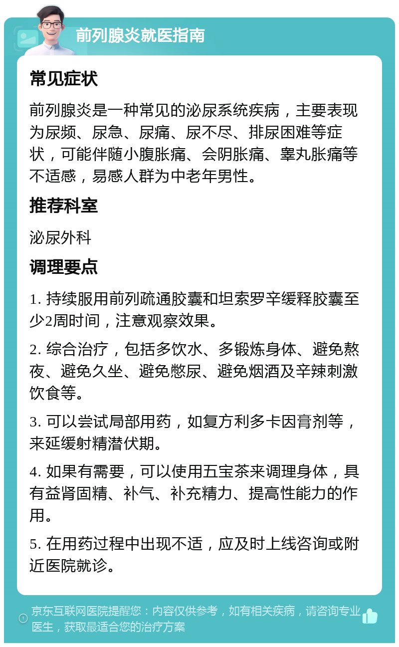 前列腺炎就医指南 常见症状 前列腺炎是一种常见的泌尿系统疾病，主要表现为尿频、尿急、尿痛、尿不尽、排尿困难等症状，可能伴随小腹胀痛、会阴胀痛、睾丸胀痛等不适感，易感人群为中老年男性。 推荐科室 泌尿外科 调理要点 1. 持续服用前列疏通胶囊和坦索罗辛缓释胶囊至少2周时间，注意观察效果。 2. 综合治疗，包括多饮水、多锻炼身体、避免熬夜、避免久坐、避免憋尿、避免烟酒及辛辣刺激饮食等。 3. 可以尝试局部用药，如复方利多卡因膏剂等，来延缓射精潜伏期。 4. 如果有需要，可以使用五宝茶来调理身体，具有益肾固精、补气、补充精力、提高性能力的作用。 5. 在用药过程中出现不适，应及时上线咨询或附近医院就诊。