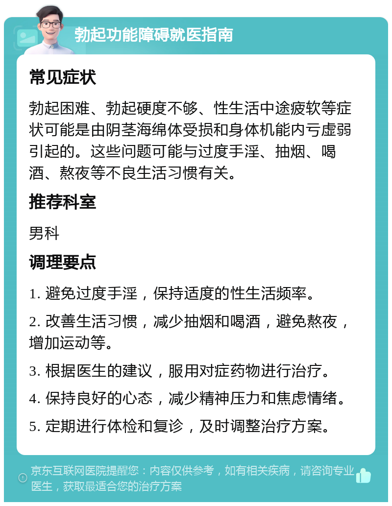 勃起功能障碍就医指南 常见症状 勃起困难、勃起硬度不够、性生活中途疲软等症状可能是由阴茎海绵体受损和身体机能内亏虚弱引起的。这些问题可能与过度手淫、抽烟、喝酒、熬夜等不良生活习惯有关。 推荐科室 男科 调理要点 1. 避免过度手淫，保持适度的性生活频率。 2. 改善生活习惯，减少抽烟和喝酒，避免熬夜，增加运动等。 3. 根据医生的建议，服用对症药物进行治疗。 4. 保持良好的心态，减少精神压力和焦虑情绪。 5. 定期进行体检和复诊，及时调整治疗方案。