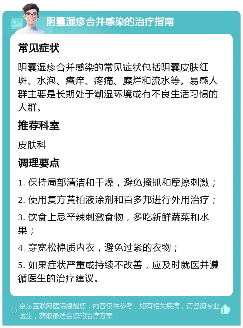 阴囊湿疹合并感染的治疗指南 常见症状 阴囊湿疹合并感染的常见症状包括阴囊皮肤红斑、水泡、瘙痒、疼痛、糜烂和流水等。易感人群主要是长期处于潮湿环境或有不良生活习惯的人群。 推荐科室 皮肤科 调理要点 1. 保持局部清洁和干燥，避免搔抓和摩擦刺激； 2. 使用复方黄柏液涂剂和百多邦进行外用治疗； 3. 饮食上忌辛辣刺激食物，多吃新鲜蔬菜和水果； 4. 穿宽松棉质内衣，避免过紧的衣物； 5. 如果症状严重或持续不改善，应及时就医并遵循医生的治疗建议。