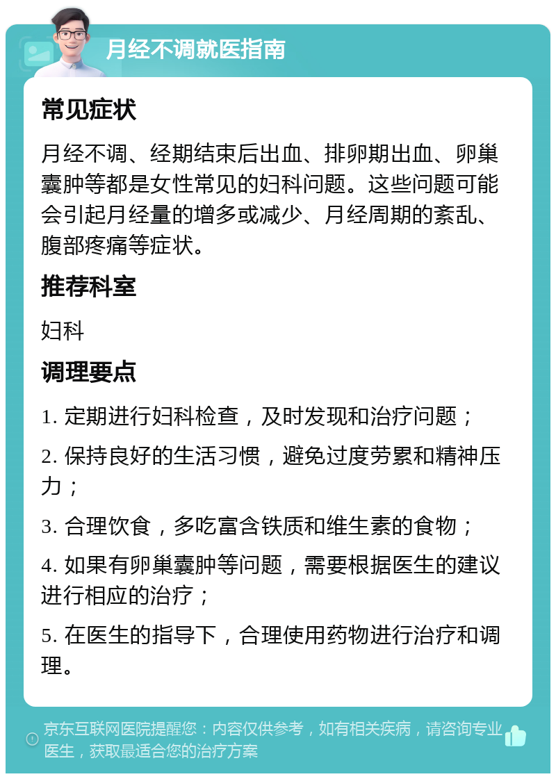 月经不调就医指南 常见症状 月经不调、经期结束后出血、排卵期出血、卵巢囊肿等都是女性常见的妇科问题。这些问题可能会引起月经量的增多或减少、月经周期的紊乱、腹部疼痛等症状。 推荐科室 妇科 调理要点 1. 定期进行妇科检查，及时发现和治疗问题； 2. 保持良好的生活习惯，避免过度劳累和精神压力； 3. 合理饮食，多吃富含铁质和维生素的食物； 4. 如果有卵巢囊肿等问题，需要根据医生的建议进行相应的治疗； 5. 在医生的指导下，合理使用药物进行治疗和调理。