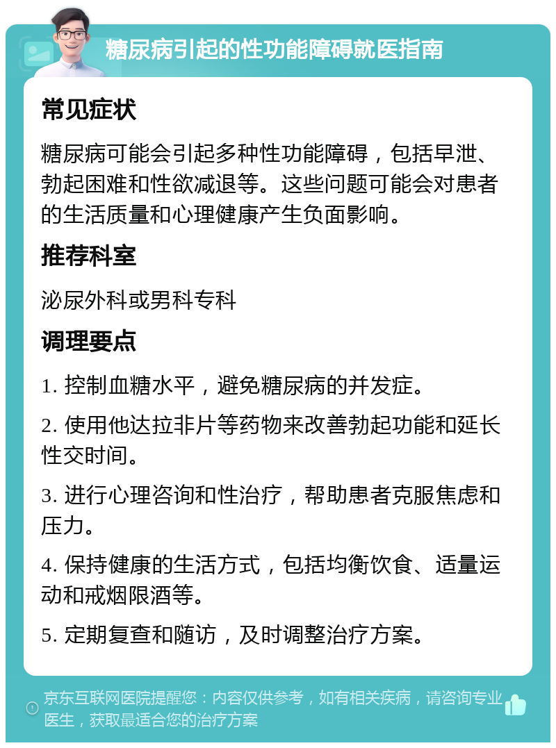 糖尿病引起的性功能障碍就医指南 常见症状 糖尿病可能会引起多种性功能障碍，包括早泄、勃起困难和性欲减退等。这些问题可能会对患者的生活质量和心理健康产生负面影响。 推荐科室 泌尿外科或男科专科 调理要点 1. 控制血糖水平，避免糖尿病的并发症。 2. 使用他达拉非片等药物来改善勃起功能和延长性交时间。 3. 进行心理咨询和性治疗，帮助患者克服焦虑和压力。 4. 保持健康的生活方式，包括均衡饮食、适量运动和戒烟限酒等。 5. 定期复查和随访，及时调整治疗方案。