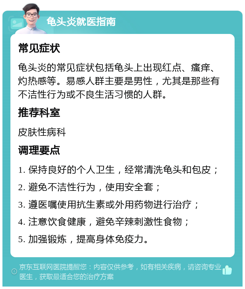 龟头炎就医指南 常见症状 龟头炎的常见症状包括龟头上出现红点、瘙痒、灼热感等。易感人群主要是男性，尤其是那些有不洁性行为或不良生活习惯的人群。 推荐科室 皮肤性病科 调理要点 1. 保持良好的个人卫生，经常清洗龟头和包皮； 2. 避免不洁性行为，使用安全套； 3. 遵医嘱使用抗生素或外用药物进行治疗； 4. 注意饮食健康，避免辛辣刺激性食物； 5. 加强锻炼，提高身体免疫力。