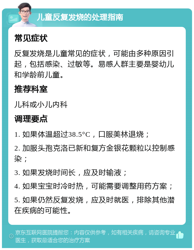 儿童反复发烧的处理指南 常见症状 反复发烧是儿童常见的症状，可能由多种原因引起，包括感染、过敏等。易感人群主要是婴幼儿和学龄前儿童。 推荐科室 儿科或小儿内科 调理要点 1. 如果体温超过38.5°C，口服美林退烧； 2. 加服头孢克洛已新和复方金银花颗粒以控制感染； 3. 如果发烧时间长，应及时输液； 4. 如果宝宝时冷时热，可能需要调整用药方案； 5. 如果仍然反复发烧，应及时就医，排除其他潜在疾病的可能性。