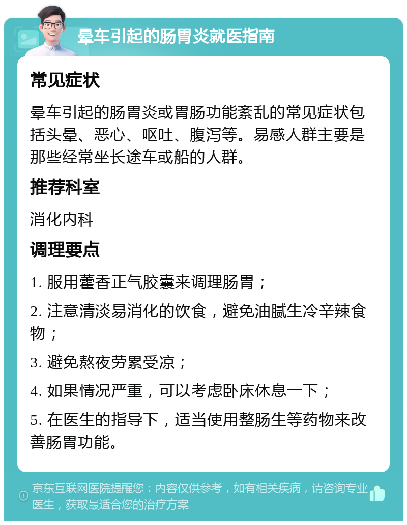 晕车引起的肠胃炎就医指南 常见症状 晕车引起的肠胃炎或胃肠功能紊乱的常见症状包括头晕、恶心、呕吐、腹泻等。易感人群主要是那些经常坐长途车或船的人群。 推荐科室 消化内科 调理要点 1. 服用藿香正气胶囊来调理肠胃； 2. 注意清淡易消化的饮食，避免油腻生冷辛辣食物； 3. 避免熬夜劳累受凉； 4. 如果情况严重，可以考虑卧床休息一下； 5. 在医生的指导下，适当使用整肠生等药物来改善肠胃功能。