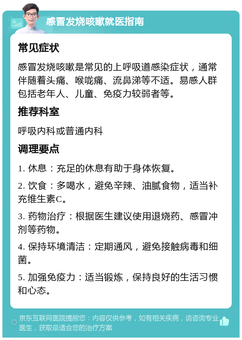 感冒发烧咳嗽就医指南 常见症状 感冒发烧咳嗽是常见的上呼吸道感染症状，通常伴随着头痛、喉咙痛、流鼻涕等不适。易感人群包括老年人、儿童、免疫力较弱者等。 推荐科室 呼吸内科或普通内科 调理要点 1. 休息：充足的休息有助于身体恢复。 2. 饮食：多喝水，避免辛辣、油腻食物，适当补充维生素C。 3. 药物治疗：根据医生建议使用退烧药、感冒冲剂等药物。 4. 保持环境清洁：定期通风，避免接触病毒和细菌。 5. 加强免疫力：适当锻炼，保持良好的生活习惯和心态。