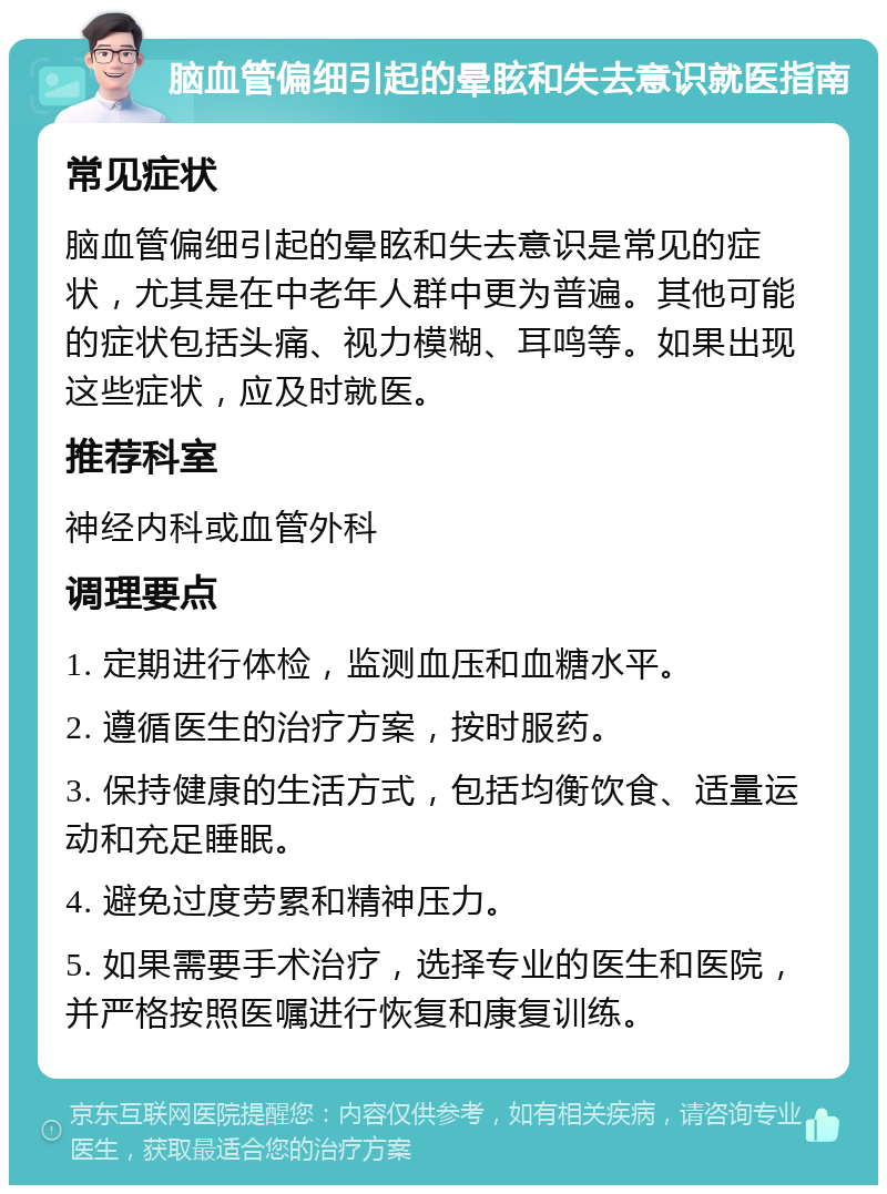 脑血管偏细引起的晕眩和失去意识就医指南 常见症状 脑血管偏细引起的晕眩和失去意识是常见的症状，尤其是在中老年人群中更为普遍。其他可能的症状包括头痛、视力模糊、耳鸣等。如果出现这些症状，应及时就医。 推荐科室 神经内科或血管外科 调理要点 1. 定期进行体检，监测血压和血糖水平。 2. 遵循医生的治疗方案，按时服药。 3. 保持健康的生活方式，包括均衡饮食、适量运动和充足睡眠。 4. 避免过度劳累和精神压力。 5. 如果需要手术治疗，选择专业的医生和医院，并严格按照医嘱进行恢复和康复训练。