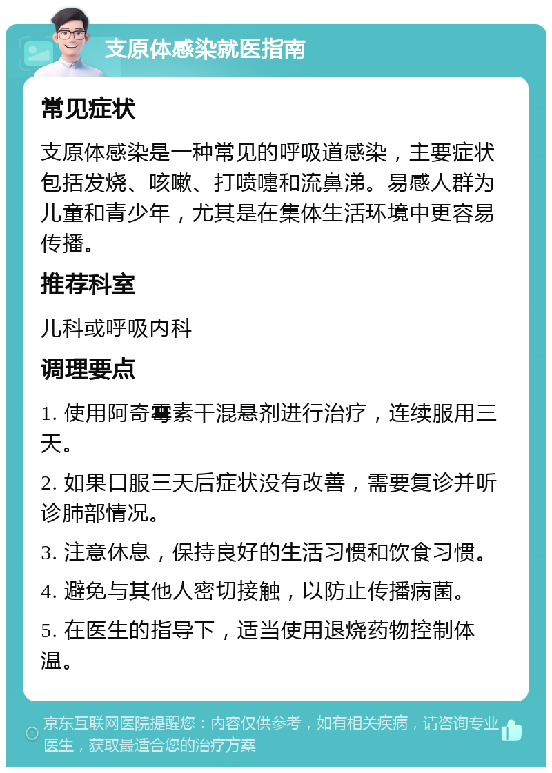 支原体感染就医指南 常见症状 支原体感染是一种常见的呼吸道感染，主要症状包括发烧、咳嗽、打喷嚏和流鼻涕。易感人群为儿童和青少年，尤其是在集体生活环境中更容易传播。 推荐科室 儿科或呼吸内科 调理要点 1. 使用阿奇霉素干混悬剂进行治疗，连续服用三天。 2. 如果口服三天后症状没有改善，需要复诊并听诊肺部情况。 3. 注意休息，保持良好的生活习惯和饮食习惯。 4. 避免与其他人密切接触，以防止传播病菌。 5. 在医生的指导下，适当使用退烧药物控制体温。