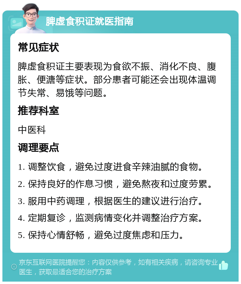 脾虚食积证就医指南 常见症状 脾虚食积证主要表现为食欲不振、消化不良、腹胀、便溏等症状。部分患者可能还会出现体温调节失常、易饿等问题。 推荐科室 中医科 调理要点 1. 调整饮食，避免过度进食辛辣油腻的食物。 2. 保持良好的作息习惯，避免熬夜和过度劳累。 3. 服用中药调理，根据医生的建议进行治疗。 4. 定期复诊，监测病情变化并调整治疗方案。 5. 保持心情舒畅，避免过度焦虑和压力。