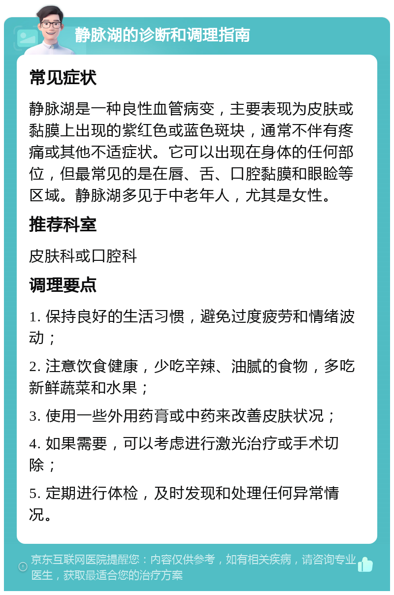 静脉湖的诊断和调理指南 常见症状 静脉湖是一种良性血管病变，主要表现为皮肤或黏膜上出现的紫红色或蓝色斑块，通常不伴有疼痛或其他不适症状。它可以出现在身体的任何部位，但最常见的是在唇、舌、口腔黏膜和眼睑等区域。静脉湖多见于中老年人，尤其是女性。 推荐科室 皮肤科或口腔科 调理要点 1. 保持良好的生活习惯，避免过度疲劳和情绪波动； 2. 注意饮食健康，少吃辛辣、油腻的食物，多吃新鲜蔬菜和水果； 3. 使用一些外用药膏或中药来改善皮肤状况； 4. 如果需要，可以考虑进行激光治疗或手术切除； 5. 定期进行体检，及时发现和处理任何异常情况。