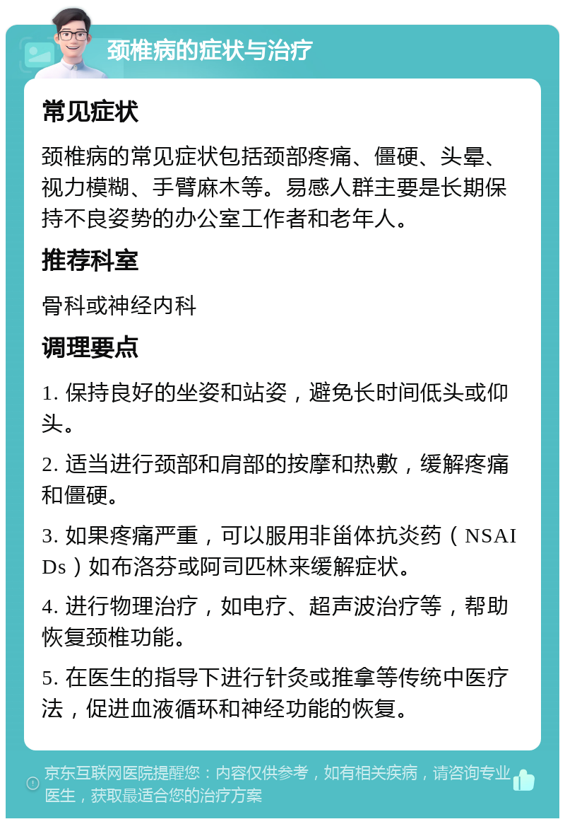 颈椎病的症状与治疗 常见症状 颈椎病的常见症状包括颈部疼痛、僵硬、头晕、视力模糊、手臂麻木等。易感人群主要是长期保持不良姿势的办公室工作者和老年人。 推荐科室 骨科或神经内科 调理要点 1. 保持良好的坐姿和站姿，避免长时间低头或仰头。 2. 适当进行颈部和肩部的按摩和热敷，缓解疼痛和僵硬。 3. 如果疼痛严重，可以服用非甾体抗炎药（NSAIDs）如布洛芬或阿司匹林来缓解症状。 4. 进行物理治疗，如电疗、超声波治疗等，帮助恢复颈椎功能。 5. 在医生的指导下进行针灸或推拿等传统中医疗法，促进血液循环和神经功能的恢复。