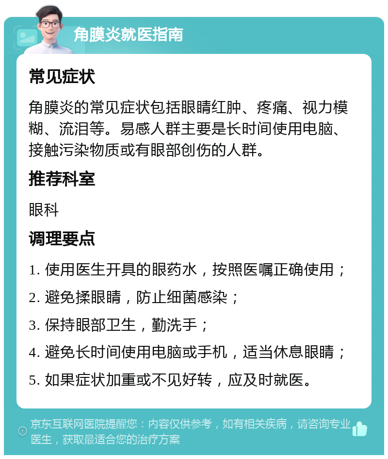 角膜炎就医指南 常见症状 角膜炎的常见症状包括眼睛红肿、疼痛、视力模糊、流泪等。易感人群主要是长时间使用电脑、接触污染物质或有眼部创伤的人群。 推荐科室 眼科 调理要点 1. 使用医生开具的眼药水，按照医嘱正确使用； 2. 避免揉眼睛，防止细菌感染； 3. 保持眼部卫生，勤洗手； 4. 避免长时间使用电脑或手机，适当休息眼睛； 5. 如果症状加重或不见好转，应及时就医。