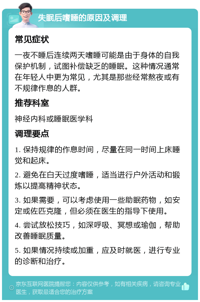 失眠后嗜睡的原因及调理 常见症状 一夜不睡后连续两天嗜睡可能是由于身体的自我保护机制，试图补偿缺乏的睡眠。这种情况通常在年轻人中更为常见，尤其是那些经常熬夜或有不规律作息的人群。 推荐科室 神经内科或睡眠医学科 调理要点 1. 保持规律的作息时间，尽量在同一时间上床睡觉和起床。 2. 避免在白天过度嗜睡，适当进行户外活动和锻炼以提高精神状态。 3. 如果需要，可以考虑使用一些助眠药物，如安定或佐匹克隆，但必须在医生的指导下使用。 4. 尝试放松技巧，如深呼吸、冥想或瑜伽，帮助改善睡眠质量。 5. 如果情况持续或加重，应及时就医，进行专业的诊断和治疗。