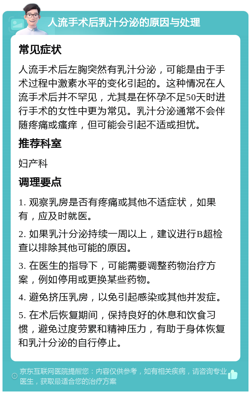 人流手术后乳汁分泌的原因与处理 常见症状 人流手术后左胸突然有乳汁分泌，可能是由于手术过程中激素水平的变化引起的。这种情况在人流手术后并不罕见，尤其是在怀孕不足50天时进行手术的女性中更为常见。乳汁分泌通常不会伴随疼痛或瘙痒，但可能会引起不适或担忧。 推荐科室 妇产科 调理要点 1. 观察乳房是否有疼痛或其他不适症状，如果有，应及时就医。 2. 如果乳汁分泌持续一周以上，建议进行B超检查以排除其他可能的原因。 3. 在医生的指导下，可能需要调整药物治疗方案，例如停用或更换某些药物。 4. 避免挤压乳房，以免引起感染或其他并发症。 5. 在术后恢复期间，保持良好的休息和饮食习惯，避免过度劳累和精神压力，有助于身体恢复和乳汁分泌的自行停止。