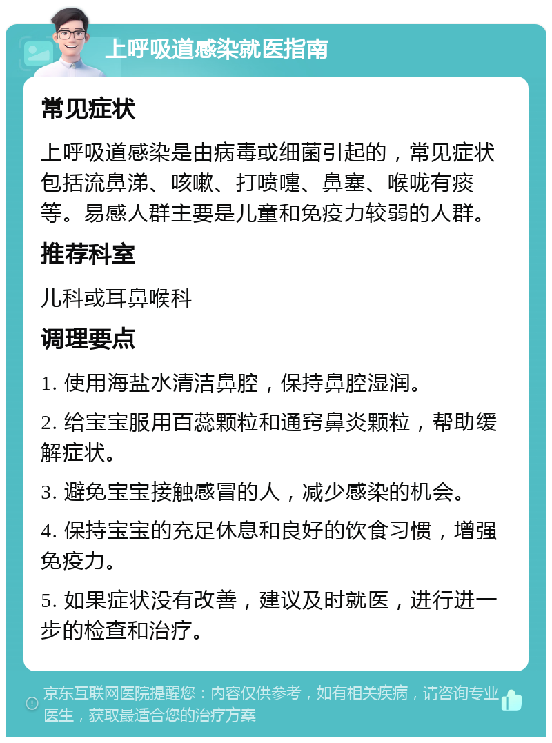 上呼吸道感染就医指南 常见症状 上呼吸道感染是由病毒或细菌引起的，常见症状包括流鼻涕、咳嗽、打喷嚏、鼻塞、喉咙有痰等。易感人群主要是儿童和免疫力较弱的人群。 推荐科室 儿科或耳鼻喉科 调理要点 1. 使用海盐水清洁鼻腔，保持鼻腔湿润。 2. 给宝宝服用百蕊颗粒和通窍鼻炎颗粒，帮助缓解症状。 3. 避免宝宝接触感冒的人，减少感染的机会。 4. 保持宝宝的充足休息和良好的饮食习惯，增强免疫力。 5. 如果症状没有改善，建议及时就医，进行进一步的检查和治疗。