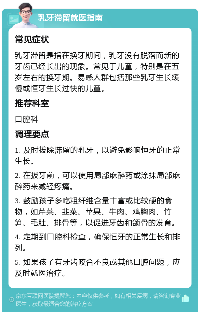 乳牙滞留就医指南 常见症状 乳牙滞留是指在换牙期间，乳牙没有脱落而新的牙齿已经长出的现象。常见于儿童，特别是在五岁左右的换牙期。易感人群包括那些乳牙生长缓慢或恒牙生长过快的儿童。 推荐科室 口腔科 调理要点 1. 及时拔除滞留的乳牙，以避免影响恒牙的正常生长。 2. 在拔牙前，可以使用局部麻醉药或涂抹局部麻醉药来减轻疼痛。 3. 鼓励孩子多吃粗纤维含量丰富或比较硬的食物，如芹菜、韭菜、苹果、牛肉、鸡胸肉、竹笋、毛肚、排骨等，以促进牙齿和颌骨的发育。 4. 定期到口腔科检查，确保恒牙的正常生长和排列。 5. 如果孩子有牙齿咬合不良或其他口腔问题，应及时就医治疗。