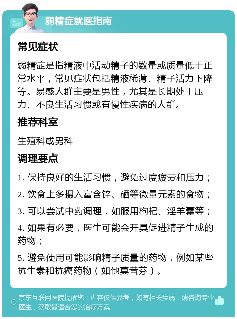 弱精症就医指南 常见症状 弱精症是指精液中活动精子的数量或质量低于正常水平，常见症状包括精液稀薄、精子活力下降等。易感人群主要是男性，尤其是长期处于压力、不良生活习惯或有慢性疾病的人群。 推荐科室 生殖科或男科 调理要点 1. 保持良好的生活习惯，避免过度疲劳和压力； 2. 饮食上多摄入富含锌、硒等微量元素的食物； 3. 可以尝试中药调理，如服用枸杞、淫羊藿等； 4. 如果有必要，医生可能会开具促进精子生成的药物； 5. 避免使用可能影响精子质量的药物，例如某些抗生素和抗癌药物（如他莫昔芬）。