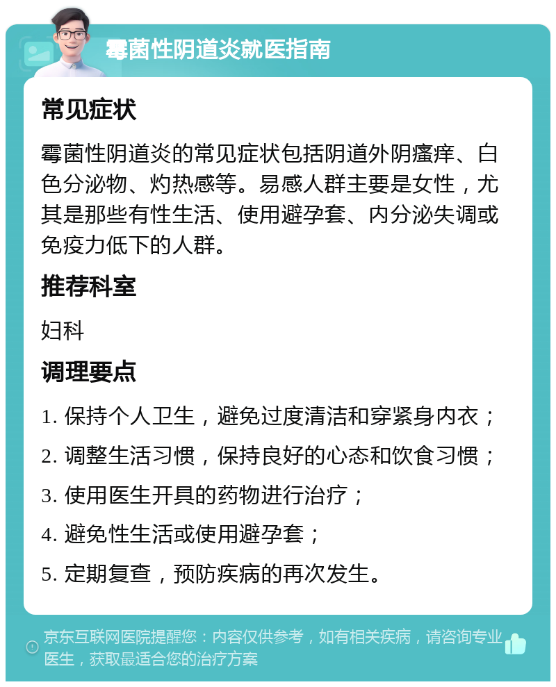 霉菌性阴道炎就医指南 常见症状 霉菌性阴道炎的常见症状包括阴道外阴瘙痒、白色分泌物、灼热感等。易感人群主要是女性，尤其是那些有性生活、使用避孕套、内分泌失调或免疫力低下的人群。 推荐科室 妇科 调理要点 1. 保持个人卫生，避免过度清洁和穿紧身内衣； 2. 调整生活习惯，保持良好的心态和饮食习惯； 3. 使用医生开具的药物进行治疗； 4. 避免性生活或使用避孕套； 5. 定期复查，预防疾病的再次发生。