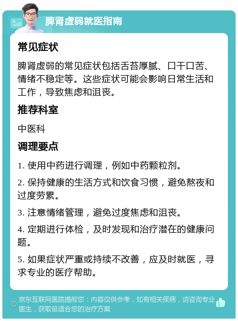 脾肾虚弱就医指南 常见症状 脾肾虚弱的常见症状包括舌苔厚腻、口干口苦、情绪不稳定等。这些症状可能会影响日常生活和工作，导致焦虑和沮丧。 推荐科室 中医科 调理要点 1. 使用中药进行调理，例如中药颗粒剂。 2. 保持健康的生活方式和饮食习惯，避免熬夜和过度劳累。 3. 注意情绪管理，避免过度焦虑和沮丧。 4. 定期进行体检，及时发现和治疗潜在的健康问题。 5. 如果症状严重或持续不改善，应及时就医，寻求专业的医疗帮助。