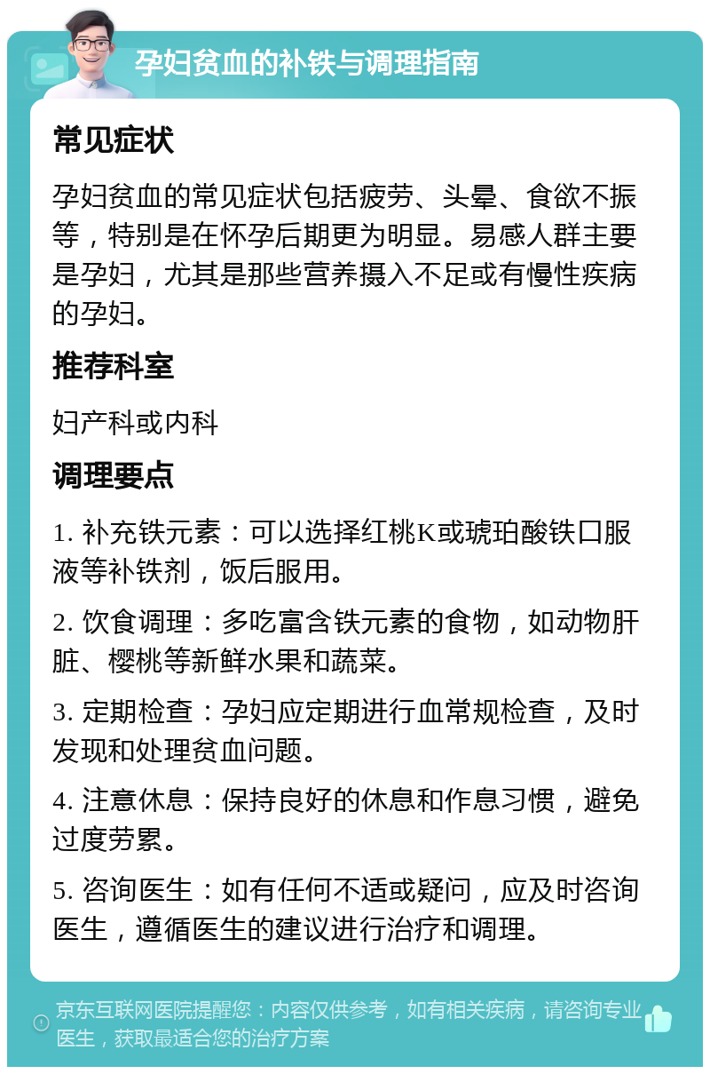 孕妇贫血的补铁与调理指南 常见症状 孕妇贫血的常见症状包括疲劳、头晕、食欲不振等，特别是在怀孕后期更为明显。易感人群主要是孕妇，尤其是那些营养摄入不足或有慢性疾病的孕妇。 推荐科室 妇产科或内科 调理要点 1. 补充铁元素：可以选择红桃K或琥珀酸铁口服液等补铁剂，饭后服用。 2. 饮食调理：多吃富含铁元素的食物，如动物肝脏、樱桃等新鲜水果和蔬菜。 3. 定期检查：孕妇应定期进行血常规检查，及时发现和处理贫血问题。 4. 注意休息：保持良好的休息和作息习惯，避免过度劳累。 5. 咨询医生：如有任何不适或疑问，应及时咨询医生，遵循医生的建议进行治疗和调理。