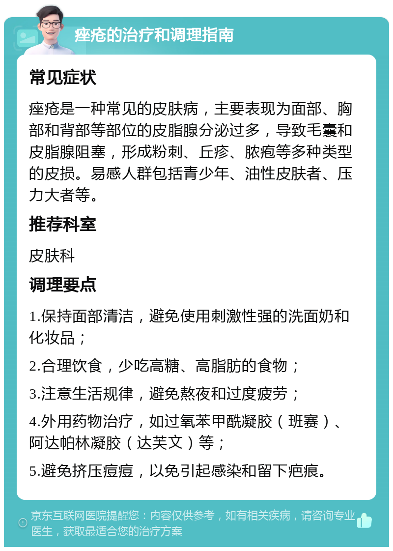 痤疮的治疗和调理指南 常见症状 痤疮是一种常见的皮肤病，主要表现为面部、胸部和背部等部位的皮脂腺分泌过多，导致毛囊和皮脂腺阻塞，形成粉刺、丘疹、脓疱等多种类型的皮损。易感人群包括青少年、油性皮肤者、压力大者等。 推荐科室 皮肤科 调理要点 1.保持面部清洁，避免使用刺激性强的洗面奶和化妆品； 2.合理饮食，少吃高糖、高脂肪的食物； 3.注意生活规律，避免熬夜和过度疲劳； 4.外用药物治疗，如过氧苯甲酰凝胶（班赛）、阿达帕林凝胶（达芙文）等； 5.避免挤压痘痘，以免引起感染和留下疤痕。