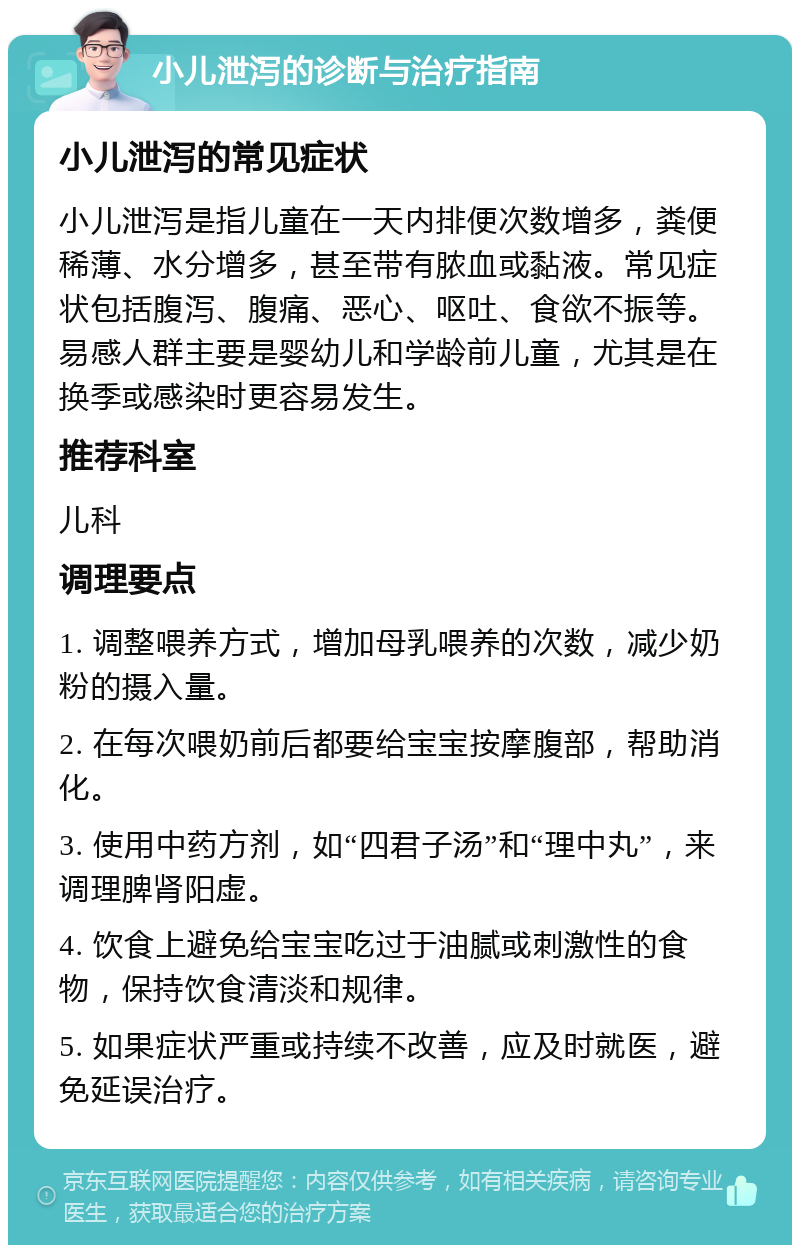 小儿泄泻的诊断与治疗指南 小儿泄泻的常见症状 小儿泄泻是指儿童在一天内排便次数增多，粪便稀薄、水分增多，甚至带有脓血或黏液。常见症状包括腹泻、腹痛、恶心、呕吐、食欲不振等。易感人群主要是婴幼儿和学龄前儿童，尤其是在换季或感染时更容易发生。 推荐科室 儿科 调理要点 1. 调整喂养方式，增加母乳喂养的次数，减少奶粉的摄入量。 2. 在每次喂奶前后都要给宝宝按摩腹部，帮助消化。 3. 使用中药方剂，如“四君子汤”和“理中丸”，来调理脾肾阳虚。 4. 饮食上避免给宝宝吃过于油腻或刺激性的食物，保持饮食清淡和规律。 5. 如果症状严重或持续不改善，应及时就医，避免延误治疗。