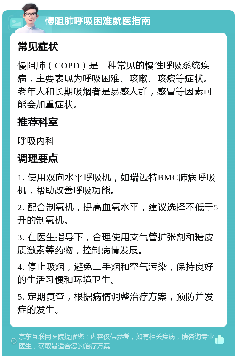 慢阻肺呼吸困难就医指南 常见症状 慢阻肺（COPD）是一种常见的慢性呼吸系统疾病，主要表现为呼吸困难、咳嗽、咳痰等症状。老年人和长期吸烟者是易感人群，感冒等因素可能会加重症状。 推荐科室 呼吸内科 调理要点 1. 使用双向水平呼吸机，如瑞迈特BMC肺病呼吸机，帮助改善呼吸功能。 2. 配合制氧机，提高血氧水平，建议选择不低于5升的制氧机。 3. 在医生指导下，合理使用支气管扩张剂和糖皮质激素等药物，控制病情发展。 4. 停止吸烟，避免二手烟和空气污染，保持良好的生活习惯和环境卫生。 5. 定期复查，根据病情调整治疗方案，预防并发症的发生。