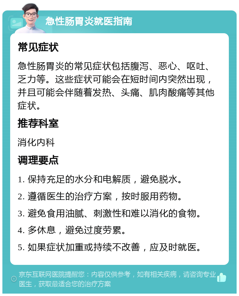 急性肠胃炎就医指南 常见症状 急性肠胃炎的常见症状包括腹泻、恶心、呕吐、乏力等。这些症状可能会在短时间内突然出现，并且可能会伴随着发热、头痛、肌肉酸痛等其他症状。 推荐科室 消化内科 调理要点 1. 保持充足的水分和电解质，避免脱水。 2. 遵循医生的治疗方案，按时服用药物。 3. 避免食用油腻、刺激性和难以消化的食物。 4. 多休息，避免过度劳累。 5. 如果症状加重或持续不改善，应及时就医。