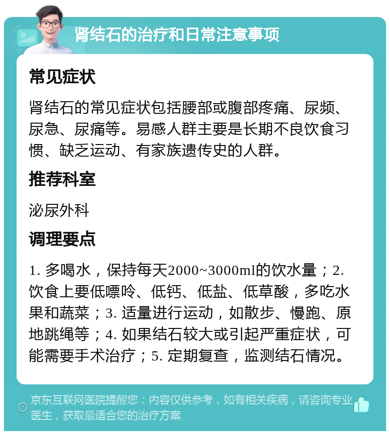 肾结石的治疗和日常注意事项 常见症状 肾结石的常见症状包括腰部或腹部疼痛、尿频、尿急、尿痛等。易感人群主要是长期不良饮食习惯、缺乏运动、有家族遗传史的人群。 推荐科室 泌尿外科 调理要点 1. 多喝水，保持每天2000~3000ml的饮水量；2. 饮食上要低嘌呤、低钙、低盐、低草酸，多吃水果和蔬菜；3. 适量进行运动，如散步、慢跑、原地跳绳等；4. 如果结石较大或引起严重症状，可能需要手术治疗；5. 定期复查，监测结石情况。